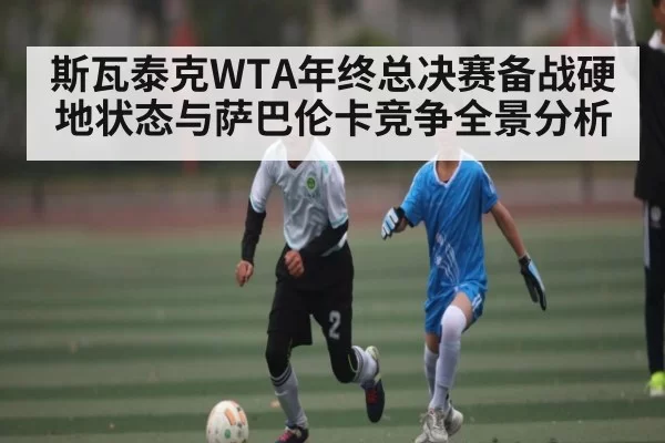 斯瓦泰克WTA年终总决赛备战硬地状态与萨巴伦卡竞争全景分析（NG28）
